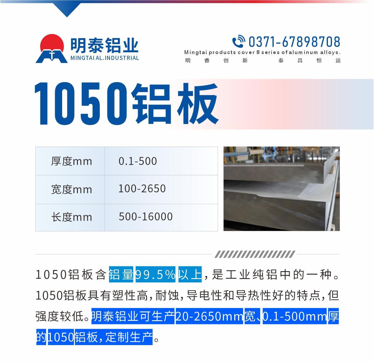 “1050鋁板含鋁量99.5%以上，是工業純鋁中的一種。1050鋁板具有塑性高，耐蝕，導電性和導熱性好的特點，但強度較低。明泰鋁業可生產20-2650mm寬、0.1-500mm厚的1050鋁板，定制生產。”