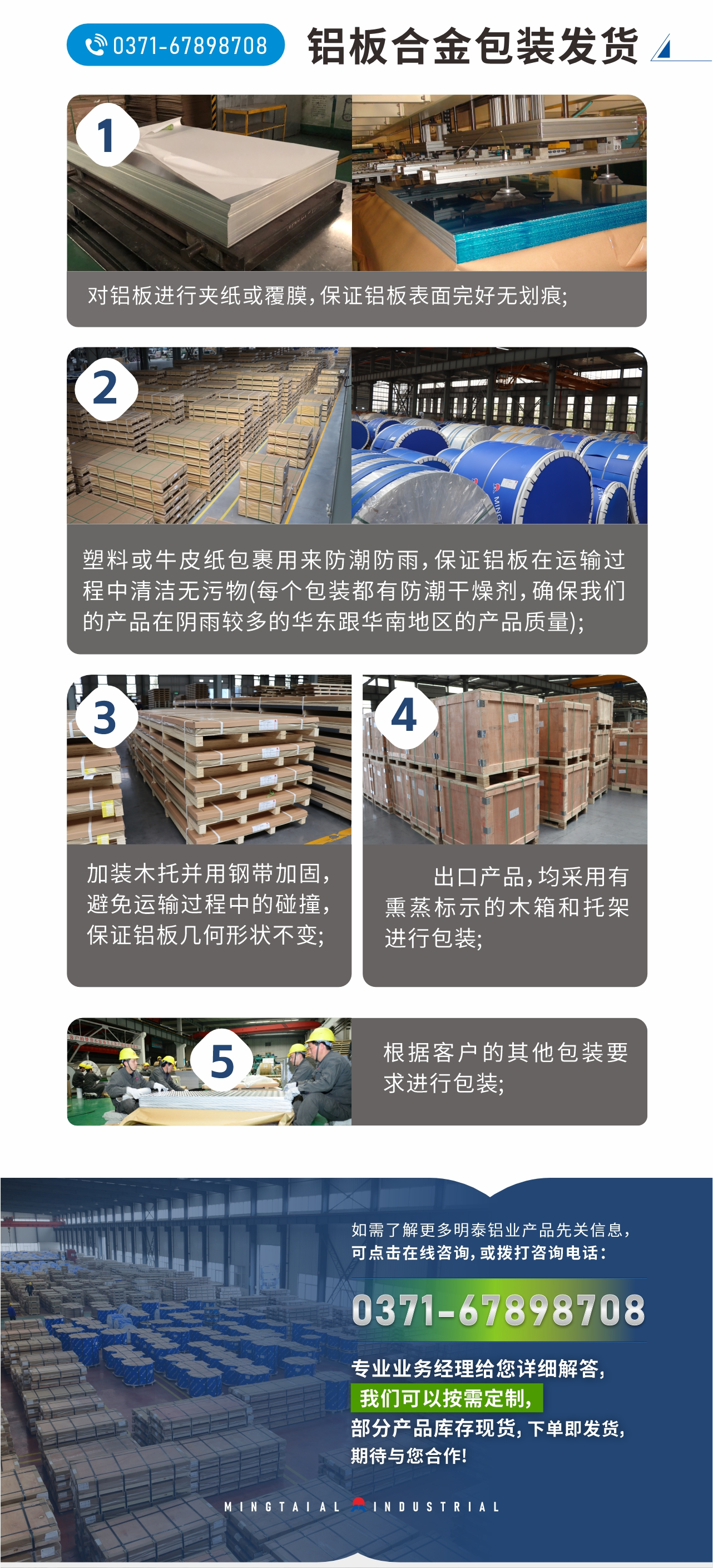 鋁板合金包裝發貨
　　1、對鋁板進行夾紙或覆膜，保證鋁板表面完好無劃痕;
　　2、塑料或牛皮紙包裹用來防潮防雨，保證鋁板在運輸過程中清潔無污物(每個包裝都有防潮干燥劑，確保我們的產品在陰雨較多的華東跟華南地區的產品質量);
　　3、加裝木托并用鋼帶加固，避免運輸過程中的碰撞，保證鋁板幾何形狀不變;
　　4、出口產品，均采用有熏蒸標示的木箱和托架進行包裝;
　　5、根據客戶的其他包裝要求進行包裝;
　　如需了解更多明泰鋁業產品先關信息，可點擊在線咨詢，或撥打咨詢電話：0371-67898708，專業業務經理給您詳細解答，我們可以按需定制，部分產品庫存現貨，下單即發貨，期待與您合作!