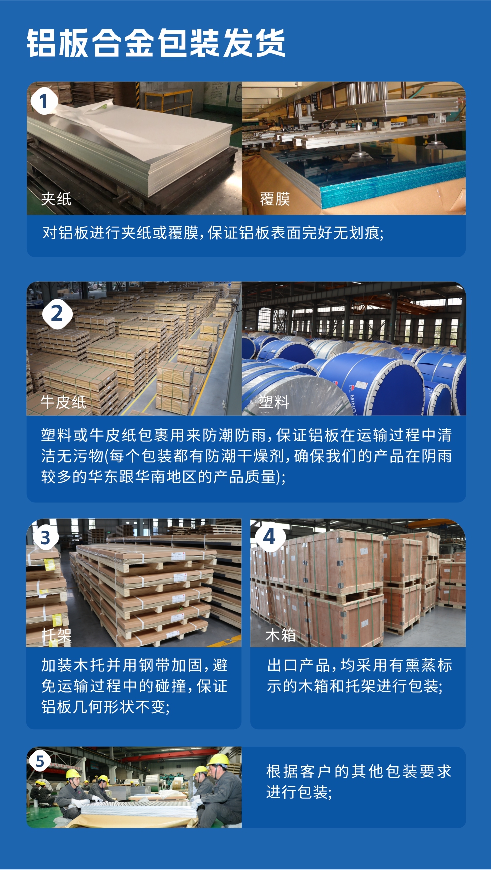 鋁板合金包裝發貨
　　1、對鋁板進行夾紙或覆膜，保證鋁板表面完好無劃痕；

　　2、塑料或牛皮紙包裹用來防潮防雨，保證鋁板在運輸過程中清潔無污物(每個包裝都有防潮干燥劑，確保我們的產品在陰雨較多的華東跟華南地區的產品質量)；

　　3、加裝木托并用鋼帶加固，避免運輸過程中的碰撞，保證鋁板幾何形狀不變；

　　4、出口產品，均采用有熏蒸標示的木箱和托架進行包裝；

　　5、根據客戶的其他包裝要求進行包裝。
